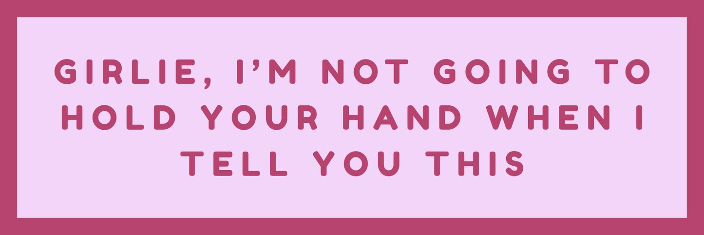 GIRLIE, I AM NOT GOING TO HOLD YOUR HAND WHEN I TELL YOU THIS