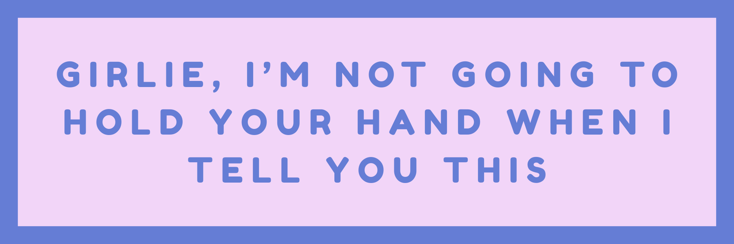 GIRLIE, I AM NOT GOING TO HOLD YOUR HAND WHEN I TELL YOU THIS