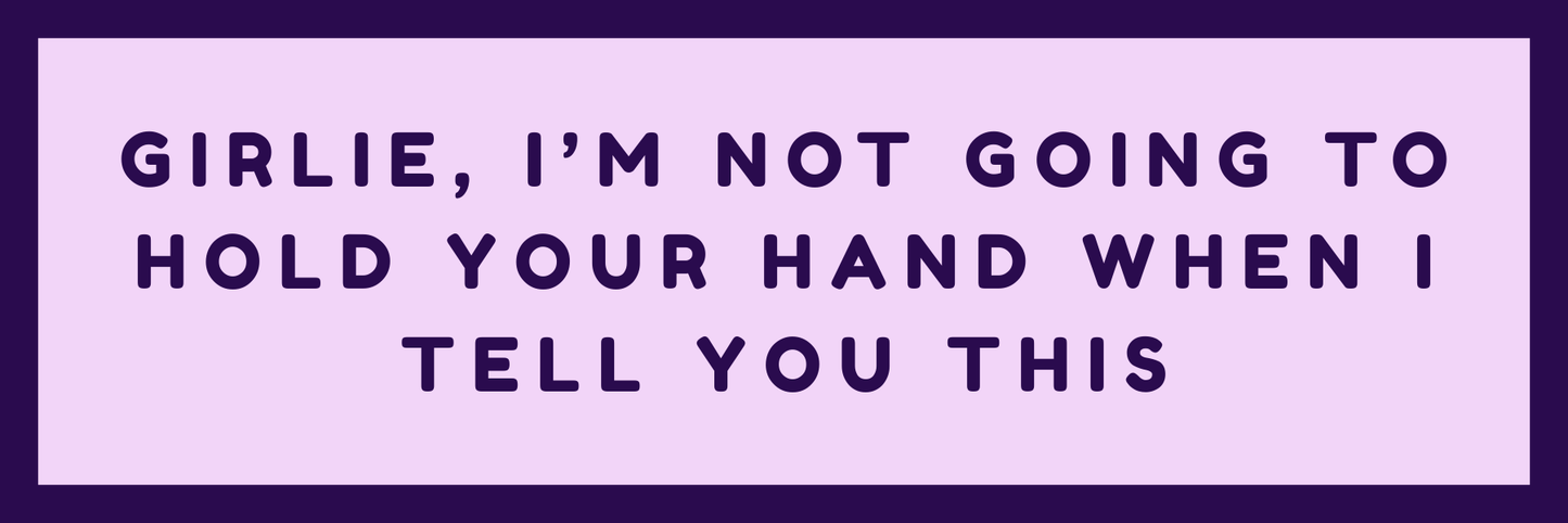 GIRLIE, I AM NOT GOING TO HOLD YOUR HAND WHEN I TELL YOU THIS