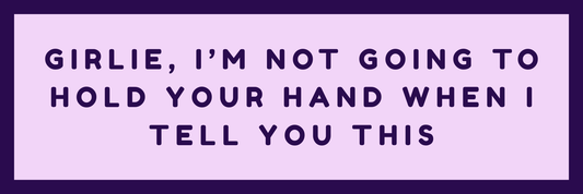 GIRLIE, I AM NOT GOING TO HOLD YOUR HAND WHEN I TELL YOU THIS